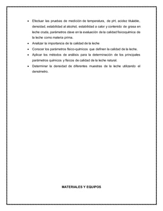  Efectuar las pruebas de medición de temperatura, de pH, acidez titulable,
densidad, estabilidad al alcohol, estabilidad a calor y contenido de grasa en
leche cruda, parámetros clave en la evaluación de la calidad fisicoquímica de
la leche como materia prima.
 Analizar la importancia de la calidad de la leche
 Conocer los parámetros físico-químicos que definen la calidad de la leche.
 Aplicar los métodos de análisis para la determinación de los principales
parámetros químicos y físicos de calidad de la leche natural.
 Determinar la densidad de diferentes muestras de la leche utilizando el
densímetro.
MATERIALES Y EQUIPOS
 