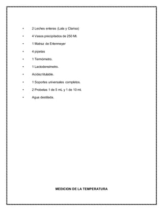 • 2 Leches enteras (Lala y Clarisa)
• 4 Vasos precipitados de 250 Ml.
• 1 Matraz de Erlenmeyer
• 4 pipetas
• 1 Termómetro.
• 1 Lactodensímetro.
• Acidez titulable.
• 1 Soportes universales completos.
• 2 Probetas 1 de 5 mL y 1 de 10 ml.
• Agua destilada.
MEDICION DE LA TEMPERATURA
 