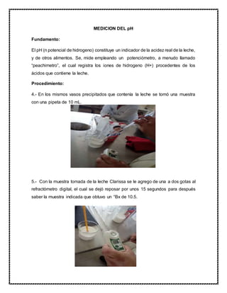 MEDICION DEL pH
Fundamento:
El pH (n potencial de hidrogeno) constituye un indicador de la acidez real de la leche,
y de otros alimentos. Se, mide empleando un potenciómetro, a menudo llamado
“peachimetro”, el cual registra los iones de hidrogeno (H+) procedentes de los
ácidos que contiene la leche.
Procedimiento:
4.- En los mismos vasos precipitados que contenía la leche se tomó una muestra
con una pipeta de 10 mL.
5.- Con la muestra tomada de la leche Clarissa se le agrego de una a dos gotas al
refractómetro digital, el cual se dejó reposar por unos 15 segundos para después
saber la muestra indicada que obtuvo un °Bx de 10.5.
 