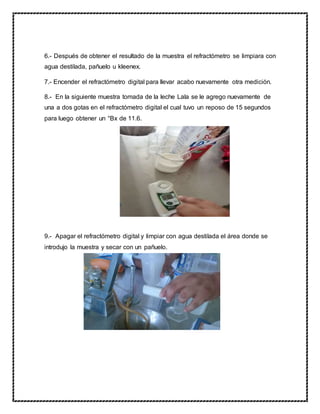 6.- Después de obtener el resultado de la muestra el refractómetro se limpiara con
agua destilada, pañuelo u kleenex.
7.- Encender el refractómetro digital para llevar acabo nuevamente otra medición.
8.- En la siguiente muestra tomada de la leche Lala se le agrego nuevamente de
una a dos gotas en el refractómetro digital el cual tuvo un reposo de 15 segundos
para luego obtener un °Bx de 11.6.
9.- Apagar el refractómetro digital y limpiar con agua destilada el área donde se
introdujo la muestra y secar con un pañuelo.
 
