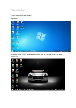 Practica de informática.

Cambiar la apariencia de Windows 7.
Al principio:

Despues de aplicar el fonfo de pantalla y cambiar el color de la barra de tareas a un negro
transparente :

 