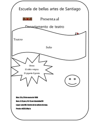 Escuela de bellas artes de Santiago
Presentaal
Departamento de teatro
Días:28y 29de marzo de 1998
Hora:5:15pm y 10:15am (dominho29)
Lugar:sala HIC.Centro de la cultura destgo.
Precio:rd$35.00p/p
Apoyemosel arte
Teatro
Solo
teatro
Obras:
El sillón mágico
El gigante Egoista
 