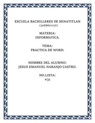 ESCUELA BACHILLERES DE MINATITLAN
(30EBH0173Y)
MATERIA:
INFORMATICA.
TEMA:
PRACTICA DE WORD.
NOMBRE DEL ALUMNO:
JESUS EMANUEL NARANJO CASTRO.
NO.LISTA:
#31
 