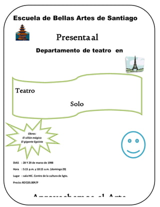 Escuela de Bellas Artes de Santiago
Presentaal
Departamento de teatro en
DIAS : 28 Y 29 de marzo de 1998
Hora : 5:15 p.m. y 10:15 a.m. (domingo29)
Lugar : sala HIC. Centro de la cultura de Sgto.
Precio:RD!$35.00P/P
Aprovechemos el Arte
Teatro
Solo
Teatro
Obras:
El sillón mágico
El gigante Egoísta
 