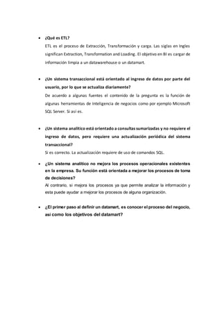  ¿Qué es ETL?
ETL es el proceso de Extracción, Transformación y carga. Las siglas en Ingles
significan Extraction, Transformation and Loading. El objetivo en BI es cargar de
información limpia a un datawarehouse o un datamart.
 ¿Un sistema transaccional está orientado al ingreso de datos por parte del
usuario, por lo que se actualiza diariamente?
De acuerdo a algunas fuentes el contenido de la pregunta es la función de
algunas herramientas de Inteligencia de negocios como por ejemplo Microsoft
SQL Server. Si así es.
 ¿Un sistema analítico está orientado a consultas sumarizadas y no requiere el
ingreso de datos, pero requiere una actualización periódica del sistema
transaccional?
Si es correcto. La actualización requiere de uso de comandos SQL.
 ¿Un sistema analítico no mejora los procesos operacionales existentes
en la empresa. Su función está orientada a mejorar los procesos de toma
de decisiones?
Al contrario, si mejora los procesos ya que permite analizar la información y
esta puede ayudar a mejorar los procesos de alguna organización.
 ¿El primer paso al definir un datamart, es conocer el proceso del negocio,
así como los objetivos del datamart?
 