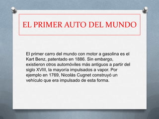 EL PRIMER AUTO DEL MUNDO


El primer carro del mundo con motor a gasolina es el
Kart Benz, patentado en 1886. Sin embargo,
existieron otros automóviles más antiguos a partir del
siglo XVIII, la mayoría impulsados a vapor. Por
ejemplo en 1769, Nicolás Cugnet construyó un
vehículo que era impulsado de esta forma.
 