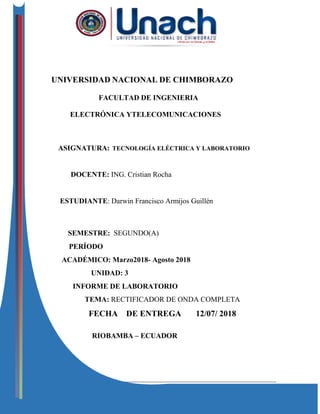Electrónica y Telecomunicaciones
UNIVERSIDAD NACIONAL DE CHIMBORAZO
FACULTAD DE INGENIERIA
ELECTRÓNICA YTELECOMUNICACIONES
ASIGNATURA: TECNOLOGÍA ELÉCTRICA Y LABORATORIO
DOCENTE: ING. Cristian Rocha
ESTUDIANTE: Darwin Francisco Armijos Guillén
SEMESTRE: SEGUNDO(A)
PERÍODO
ACADÉMICO: Marzo2018- Agosto 2018
UNIDAD: 3
INFORME DE LABORATORIO
TEMA: RECTIFICADOR DE ONDA COMPLETA
FECHA DE ENTREGA 12/07/ 2018
RIOBAMBA – ECUADOR
 
