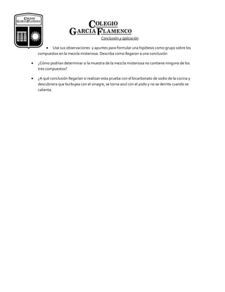 Conclusión y aplicación

       • Use sus observaciones y apuntes para formular una hipótesis como grupo sobre los
    compuestos en la mezcla misteriosa. Describa como llegaron a una conclusión

•   ¿Cómo podrían determinar si la muestra de la mezcla misteriosa no contiene ninguno de los
    tres compuestos?

•   ¿A qué conclusión llegarían si realizan esta prueba con el bicarbonato de sodio de la cocina y
    descubriera que burbujea con el vinagre, se torna azul con el yodo y no se derrite cuando se
    calienta.
 