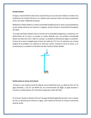 Prueba Shatter 
El logro y mantenimiento de buenas características en la arena de moldeo en verde en las fundiciones de metales férreos es un objetivo para alcanzar tanto una buena producción como una mejor calidad de las piezas. 
Mediante el Índice Shatter se mide la tenacidad (toughness) de la arena, esta propiedad es la que resiste esfuerzos sin fracturar o rasgarse, sea por fricción o movimiento (transporte de cajas). 
El ensayo del Índice Shatter está en función de la tenacidad (toughness) o resistencia a la deformación de la arena. La prueba se realiza dejando caer una probeta normalizada desde una altura de 1,8 m. sobre un yunque. La probeta se desmenuza según su cohesión. El peso de la arena recogida bajo el tamiz de malla de 12,7 mm. Se relaciona con el peso original de la probeta y se expresa en tanto por ciento. Cuando la arena es tenaz, y en consecuencia, su cohesión es elevada más alto resulta el Índice Shatter. 
Arcilla activa en arena recirculante 
Se basa en una muestra inicial de 50g de arena totalmente seca, se adiciona 475 cm3 de agua destilada y 25 cm3 de NaOH con una concentración de 30g/L se agita durante 5 minutos y se deja reposar 10. Se elimina el agua por medio del sifón . 
En el tercer lavado se adiciona 475 cm3 de agua destilada agitando durante 5 min y reposo de 10 y se decanta para eliminar el agua, y por medio de formula se calcula el porciento total de arcilla.  