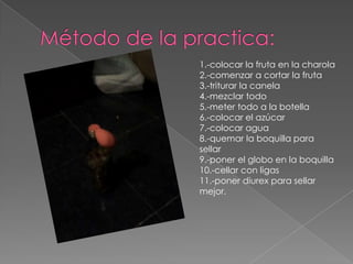 Método de la practica:1.-colocar la fruta en la charola2.-comenzar a cortar la fruta3.-triturar la canela4.-mezclar todo5.-meter todo a la botella6.-colocar el azúcar7.-colocar agua8.-quemar la boquilla para sellar9.-poner el globo en la boquilla10.-cellar con ligas 11.-poner diurex para sellar mejor.