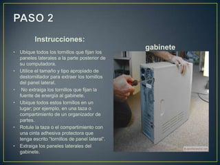 Instrucciones:
•

•

•
•

•

•

Ubique todos los tornillos que fijan los
paneles laterales a la parte posterior de
su computadora.
Utilice el tamaño y tipo apropiado de
destornillador para extraer los tornillos
del panel lateral.
No extraiga los tornillos que fijan la
fuente de energía al gabinete.
Ubique todos estos tornillos en un
lugar; por ejemplo, en una taza o
compartimiento de un organizador de
partes.
Rotule la taza o el compartimiento con
una cinta adhesiva protectora que
tenga escrito “tornillos de panel lateral”.
Extraiga los paneles laterales del
gabinete.

gabinete

 