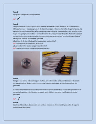 Paso 1
Apague laenergíade sucomputadora
R// ✓
Paso 2
Ubique todoslostornillosque fijanlospaneleslateralesalaparte posteriorde sucomputador.
Utilice el tamañoy tipoapropiadode destornilladorparaextraerlostornillosdel panel lateral.No
extraigalostornillosque fijanlafuente de energía al gabinete.Ubique todosestostornillosenun
lugar;por ejemplo,enunatazao compartimientode unorganizadorde partes.Rotule latazao el
compartimientoconunacintaadhesivaprotectoraque tengaescrito“tornillosde panel lateral”.
Extraigalospaneleslateralesdel gabinete.
¿Qué tipode destornilladorutilizóparaextraerlostornillos?
R// Utilizamosel destornilladorde estrella.
¿Cuantostornillosfijabanlospaneleslaterales?
R// Cuatro(4) tornillosfijabanlospaneleslaterales.
Paso 3
Póngase unacorrea antiestáticaparamuñeca.Un extremodel conductordebe conectarse ala
correa de muñeca.Sujete el otroextremodel conductoraunaparte metálicasinpintardel
gabinete.
Si tiene untapete antiestático,ubíquelosobre lasuperficie de trabajoyubique el gabinete de la
computadorasobre éste.Conecte untapete antiestáticoaunaparte metálicasinpintardel
gabinete.
R// ✓
Paso 4
Localice el discoduro.Desconecte concuidado el cable de alimentaciónyde datosde laparte
posteriordel discoduro.
 