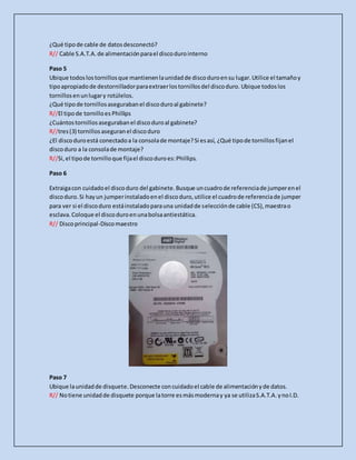 ¿Qué tipode cable de datosdesconectó?
R// Cable S.A.T.A.de alimentaciónparael discodurointerno
Paso 5
Ubique todoslostornillosque mantienenlaunidadde discoduroensu lugar.Utilice el tamañoy
tipoapropiadode destornilladorparaextraerlostornillosdel discoduro. Ubique todoslos
tornillosenunlugary rotúlelos.
¿Qué tipode tornillosasegurabanel discoduroal gabinete?
R//El tipode tornilloes Phillips
¿Cuántostornillosasegurabanel discoduroal gabinete?
R//tres(3) tornillosaseguranel discoduro
¿El discoduroestá conectadoa la consolade montaje?Si esasí, ¿Qué tipode tornillosfijanel
discoduro a la consolade montaje?
R//Si,el tipode tornilloque fijael discoduroes:Phillips.
Paso 6
Extraigacon cuidadoel discoduro del gabinete.Busque uncuadrode referenciade jumperenel
discoduro.Si hayun jumperinstaladoenel discoduro,utilice el cuadrode referenciade jumper
para ver si el discoduro estáinstaladoparauna unidadde selecciónde cable (CS),maestrao
esclava.Coloque el discoduroenunabolsaantiestática.
R// Discoprincipal-Discomaestro
Paso 7
Ubique launidadde disquete.Desconecte concuidadoel cable de alimentaciónyde datos.
R// Notiene unidadde disquete porque latorre esmásmodernay ya se utilizaS.A.T.A.ynoI.D.
 
