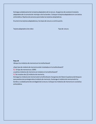 Extraigacuidadosamente latarjetaadaptadorade laranura. Asegúrese de sostenerlatarjeta
adaptadorade laconsolade montaje ode losbordes.Coloque latarjetaadaptadoraenuna bolsa
antiestática.Repitaeste procesoparatodaslastarjetasadaptadoras.
Enumere lastarjetasadaptadorasy lostiposde ranura a continuación.
Tarjetaadaptadora de video Tipode ranura
Paso 14
Ubique losmódulosde memoriaenlamotherboard
¿Qué tipode módulode memoriaestáninstaladasenlamotherboard?
R// El tipo de memoriaes:DDR3
¿cuántosmódulosde memoriase instalanenlamotherboard?
R//Se instalandos(2) módulosde memoria,
Extraigalosmódulosde memoriade lamotherboard.Asegúrese de liberarlapalancade bloqueo
que puedaestarprotegiendoal módulode memoria.Sostengael módulode memoriade los
bordesy cuidadosamente extráigalode laranura.Coloque losmódulosde memoriaenunabolsa
antiestática.
 