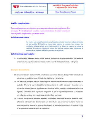  
 
actividad de aprendizaje S08
- información de la nube
centro de informática y sistemas Rosa Elena Ramirez Mendo
 
*
Posibles complicaciones
 
Las complicaciones son poco frecuentes, pero ningún procedimiento está completamente libre
de riesgos. Si está planificando someterse a una colecistectomía, el médico revisará una
lista de posibles complicaciones, que pueden incluir:
Colecistectomía abierta
 
Se realiza una pequeña incisión, en el lado derecho del abdomen debajo del borde                           
de las costillas. El hígado se mueve para exponer la vesícula. Las venas y los                             
conductos biliares (arteria y conducto quístico) se deben de cortar y se extrae la                           
vesícula. El colédoco (conducto común de bilis) se examina para comprobar la                       
presencia de posibles bloqueos o presencia de piedras. 
Colecistectomía laparoscópica
 
01. Se realiza bajo anestesia general. Puede hacerse mediante una incisión abdominal o bien mediante
varias incisiones pequeña. Las disecciones se pueden hacer de forma anterógrada o retrógrada.
Descripción del procedimiento
02. El médico realizará una incisión en la zona derecha superior del abdomen. Se separará la vesícula de las
estructuras circundantes, como el hígado, las vías biliares y las arterias.
03. Una vez que se extirpó la vesícula, el médico puede inyectar tinte en los conductos restantes. Esto le
ayudará a detectar si hay un cálculo biliar en los conductos. Es posible que se abra el conducto para
extraer los cálculos. Mientras el abdomen está abierto, el médico examinará cuidadosamente los otros
órganos y estructuras de la región para asegurarse de que no haya otros problemas. La incisión se
cerrará ya sea con suturas o grapas. Luego, se cubrirá con una venda.
04. El médico podría colocar una sonda pequeña y flexible en la zona donde se extirpó la vesícula biliar.
Esta sonda sobresaldrá del abdomen como una bombilla. Se usa para drenar cualquier líquido que
pudiera acumularse durante los primeros días después de la cirugía. Generalmente, la sonda se retira
en un lapso de una semana después de la operación.
 
                                                                                                                                                 ​ 4 
 
 