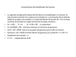 Características del Amplificador No Inversor
• La segunda configuración básica del AO ideal es el amplificador no inversor. En
este circuito la tensión Vi se aplica en la entrada (+), y una fracción de la señal de
salida Vs se aplica a la entrada (−) a través del divisor de tensión Rf − Ri y no fluye
corriente de entrada en ningún terminal de entrada, entonces :
• Iin = Vi⁄Ri , If = Iin , Vs = If (Ri + Rf) , si sustituimos :
• Vs =(Vi⁄Ri)(Ri + Rf) , tenemos entonces en términos de ganancia :
• Vs⁄Vi = (Ri + Rf)⁄Ri esta es la ecuación de ganancia para el AO no inversor
• Ganancia = (Ri + Rf)⁄Ri el limite inferior de ganancia (1) cuando Ri = ∞ o Rf = 0
• Impedancia de entrada = ∞
• If = Iin , independiente de Rf
 