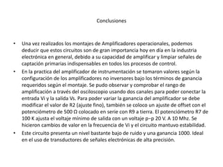 Conclusiones
• Una vez realizados los montajes de Amplificadores operacionales, podemos
deducir que estos circuitos son de gran importancia hoy en día en la industria
electrónica en general, debido a su capacidad de amplificar y limpiar señales de
captación primarias indispensables en todos los procesos de control.
• En la practica del amplificador de instrumentación se tomaron valores según la
configuración de los amplificadores no inversores bajo los términos de ganancia
requeridos según el montaje. Se pudo observar y comprobar el rango de
amplificación a través del osciloscopio usando dos canales para poder conectar la
entrada Vi y la salida Vs. Para poder variar la ganancia del amplificador se debe
modificar el valor de R2 (ajuste fino), también se coloco un ajuste de offset con el
potenciómetro de 500 Ω colocado en serie con R9 a tierra. El potenciómetro R7 de
100 K ajusta el voltaje mínimo de salida con un voltaje p−p 20 V. A 10 Mhz. Se
hicieron cambios de valor en la frecuencia de Vi y el circuito mantuvo estabilidad.
• Este circuito presenta un nivel bastante bajo de ruido y una ganancia 1000. Ideal
en el uso de transductores de señales electrónicas de alta precisión.
 