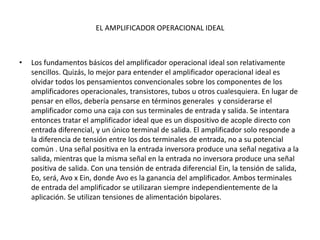 EL AMPLIFICADOR OPERACIONAL IDEAL
• Los fundamentos básicos del amplificador operacional ideal son relativamente
sencillos. Quizás, lo mejor para entender el amplificador operacional ideal es
olvidar todos los pensamientos convencionales sobre los componentes de los
amplificadores operacionales, transistores, tubos u otros cualesquiera. En lugar de
pensar en ellos, debería pensarse en términos generales y considerarse el
amplificador como una caja con sus terminales de entrada y salida. Se intentara
entonces tratar el amplificador ideal que es un dispositivo de acople directo con
entrada diferencial, y un único terminal de salida. El amplificador solo responde a
la diferencia de tensión entre los dos terminales de entrada, no a su potencial
común . Una señal positiva en la entrada inversora produce una señal negativa a la
salida, mientras que la misma señal en la entrada no inversora produce una señal
positiva de salida. Con una tensión de entrada diferencial Ein, la tensión de salida,
Eo, será, Avo x Ein, donde Avo es la ganancia del amplificador. Ambos terminales
de entrada del amplificador se utilizaran siempre independientemente de la
aplicación. Se utilizan tensiones de alimentación bipolares.
 