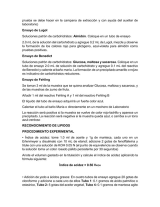 prueba se debe hacer en la campana de extracción y con ayuda del auxiliar de
laboratorio)
Ensayo de Lugol
Soluciones patrón de carbohidratos: Almidón. Coloque en un tubo de ensayo
2.0 mL de la solución del carbohidrato y agregue 0.2 mL de Lugol, mezcle y observe
la formación de los colores rojo para glicógeno, azul-violeta para almidón como
pruebas positivas.
Ensayo de Benedict
Soluciones patrón de carbohidratos: Glucosa, maltosa y sacarosa. Coloque en un
tubo de ensayo 2.0 mL de solución de carbohidrato y agregue 0.1 mL del reactivo
de Benedict y caliente al baño maría. La formación de un precipitado amarillo o rojizo
es indicativo de carbohidratos reductores.
Ensayo de Fehling
Se toman 3 ml de la muestra que se quiera analizar Glucosa, maltosa y sacarosa, y
de las muestras de zumo de fruta.
Añadir 1 ml del reactivo Fehling A y 1 ml del reactivo Fehling B
El líquido del tubo de ensayo adquirirá un fuerte color azul.
Calentar el tubo al baño María o directamente en un mechero de Laboratorio
La reacción será positiva si la muestra se vuelve de color rojo-ladrillo y aparece un
precipitado. La reacción será negativa si la muestra queda azul, o cambia a un tono
azul-verdoso
RECONOCIMIENTO DE LIPIDOS
PROCEDIMIENTO EXPERIMENTAL
• Índice de acidez: tome 1.0 ml de aceite y 1g de manteca, cada uno en un
Erlenmeyer y disuélvalo con 10 mL de etanol; adicione 2 gotas de fenolftaleína y
titule con una solución de KOH 0.05 N (el punto de equivalencia se observa cuando
la solución toma un color rosado pálido persistente por 30 segundos)
Anote el volumen gastado en la titulación y calcule el índice de acidez aplicando la
fórmula siguiente:
Índice de acidez = 0.56 VKOH
• Adición de yodo a ácidos grasos: En cuatro tubos de ensayo agregue 20 gotas de
cloroformo y adicione a cada uno de ellos Tubo 1: 0.1 gramos de ácido palmítico o
esteárico, Tubo 2: 5 gotas del aceite vegetal, Tubo 4: 0.1 gramos de manteca agite
 