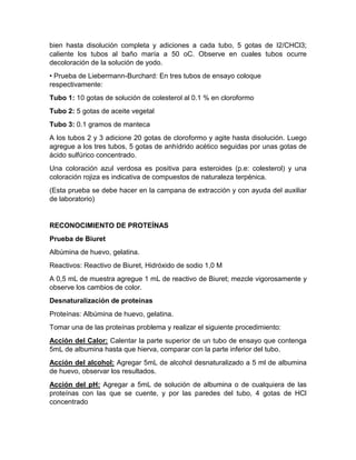 bien hasta disolución completa y adiciones a cada tubo, 5 gotas de I2/CHCl3;
caliente los tubos al baño maría a 50 oC. Observe en cuales tubos ocurre
decoloración de la solución de yodo.
• Prueba de Liebermann-Burchard: En tres tubos de ensayo coloque
respectivamente:
Tubo 1: 10 gotas de solución de colesterol al 0.1 % en cloroformo
Tubo 2: 5 gotas de aceite vegetal
Tubo 3: 0.1 gramos de manteca
A los tubos 2 y 3 adicione 20 gotas de cloroformo y agite hasta disolución. Luego
agregue a los tres tubos, 5 gotas de anhídrido acético seguidas por unas gotas de
ácido sulfúrico concentrado.
Una coloración azul verdosa es positiva para esteroides (p.e: colesterol) y una
coloración rojiza es indicativa de compuestos de naturaleza terpénica.
(Esta prueba se debe hacer en la campana de extracción y con ayuda del auxiliar
de laboratorio)
RECONOCIMIENTO DE PROTEÍNAS
Prueba de Biuret
Albúmina de huevo, gelatina.
Reactivos: Reactivo de Biuret, Hidróxido de sodio 1,0 M
A 0,5 mL de muestra agregue 1 mL de reactivo de Biuret; mezcle vigorosamente y
observe los cambios de color.
Desnaturalización de proteínas
Proteínas: Albúmina de huevo, gelatina.
Tomar una de las proteínas problema y realizar el siguiente procedimiento:
Acción del Calor: Calentar la parte superior de un tubo de ensayo que contenga
5mL de albumina hasta que hierva, comparar con la parte inferior del tubo.
Acción del alcohol: Agregar 5mL de alcohol desnaturalizado a 5 ml de albumina
de huevo, observar los resultados.
Acción del pH: Agregar a 5mL de solución de albumina o de cualquiera de las
proteínas con las que se cuente, y por las paredes del tubo, 4 gotas de HCl
concentrado
 