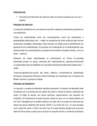 PREGUNTAS
1. Consulte el fundamento de cada de cada una de las pruebas que se van a
realizar
PRUEBA DE MOLISH
La reacción de Molisch es una reacción que tiñe cualquier carbohidrato presente en
una disolución.
Todos los carbohidratos tanto los monosacáridos como los disacáridos y
-naftol, en presencia de ácido sulfúrico para formar
sustancias complejas coloreadas. Esta reacción se utiliza para la identificación en
general de los carbohidratos. El proceso se fundamenta en la deshidratación que
experimentan los carbohidratos en presencia de ácidos minerales fuertes, como el
ácido sulfúrico.
Después de haber deshidratado el carbohidrato se forma el complejo
coloreado, porque el grupo carbonilo, del carbohidrato se polariza produciendo
-
naftol.
Todos los glúcidos por acción del ácido sulfúrico concentrado se deshidratan
formando compuestos furfúricos. Estos furfurales se condensan con el reactivo de
Molish, Dando un producto Violeta.
PRUEBA DE BENEDICT
La reacción o prueba de Benedict identifica azúcares. El reactivo de Benedict está
constituido por una disolución de sulfato de cobre II, citrato de sodio y carbonato de
sodio. Al tratar el azúcar con estos reactivos, experimentan una reacción de
oxidación. El fundamento de esta reacción radica en que, en un medio alcalino, el
ion Cu2+ (otorgado por el sulfato cúprico), de color azul, es capaz de reducirse por
efecto del grupo Aldehído del azúcar (CHO) a su forma de Cu+, el cual precipita
como oxido de cobre I, Cu2O, de color rojo. El medio alcalino facilita que el azúcar
esté de forma lineal, puesto que el azúcar en solución forma un anillo de piranósico
 