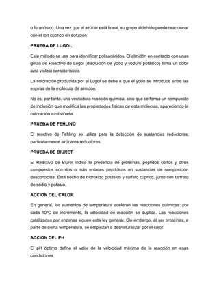 o furanósico. Una vez que el azúcar está lineal, su grupo aldehído puede reaccionar
con el ion cúprico en solución
PRUEBA DE LUGOL
Este método se usa para identificar polisacáridos. El almidón en contacto con unas
gotas de Reactivo de Lugol (disolución de yodo y yoduro potásico) toma un color
azul-violeta característico.
La coloración producida por el Lugol se debe a que el yodo se introduce entre las
espiras de la molécula de almidón.
No es, por tanto, una verdadera reacción química, sino que se forma un compuesto
de inclusión que modifica las propiedades físicas de esta molécula, apareciendo la
coloración azul violeta.
PRUEBA DE FEHLING
El reactivo de Fehling se utiliza para la detección de sustancias reductoras,
particularmente azúcares reductores.
PRUEBA DE BIURET
El Reactivo de Biuret indica la presencia de proteínas, péptidos cortos y otros
compuestos con dos o más enlaces peptídicos en sustancias de composición
desconocida. Está hecho de hidróxido potásico y sulfato cúprico, junto con tartrato
de sodio y potasio.
ACCION DEL CALOR
En general, los aumentos de temperatura aceleran las reacciones químicas: por
cada 10ºC de incremento, la velocidad de reacción se duplica. Las reacciones
catalizadas por enzimas siguen esta ley general. Sin embargo, al ser proteínas, a
partir de cierta temperatura, se empiezan a desnaturalizar por el calor.
ACCION DEL PH
El pH óptimo define el valor de la velocidad máxima de la reacción en esas
condiciones
 