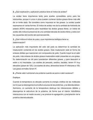 2. ¿Qué explicación y aplicación práctica tiene el índice de acidez?
La acidez tiene importancia tanto para aceites comestibles como para los
lubricantes, porque ni unos ni otros pueden contener ácidos grasos libres más allá
de un límite dado. Se considera como impureza en las grasas. La acidez puede
expresarse en varias formas. El índice de acidez nos da la cantidad de hidróxido de
potasio (KOH) necesarios para neutralizar los ácidos grasos libres; un índice de
acidez alto indica la presencia de una cantidad elevada de ácidos libres y estos son
los causantes del evento del acenranciamiite.
3. ¿Qué indica el índice de yodo y que importancia biológica tiene su
determinación?
La aplicación más importante del valor del yodo es determinar la cantidad de
insaturación contenida en los ácidos grasos. Esta insaturación está en forma de
enlaces dobles que reaccionan con compuestos de yodo. Cuanto mayor es el valor
de yodo, más enlaces de ácidos grasos insaturados están presentes en una grasa.
Su determinación es útil para caracterizar diferentes grasas, y para descubrir si
están o no mezcladas. Los aceites de pescado, sardina, bacalao, tienen IY muy
elevados (pasan de 120). Los aceites de oliva, almendras tienen IY inferiores a 100.
Las grasa animales tienen IY.
4. ¿Pierde valor nutricional una proteína cuando se pone a calor excesivo?
Explique.
Cuando la temperatura es elevada aumenta la energía cinética de las moléculas
con lo que se desorganiza la envoltura acuosa de las proteínas, y se desnaturalizan.
Asimismo, un aumento de la temperatura destruye las interacciones débiles y
desorganiza la estructura de la proteína, de forma que el interior hidrofóbico
interacciona con el medio acuoso y se produce la agregación y precipitación de la
proteína desnaturalizada.
 