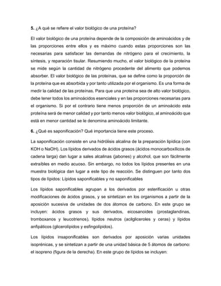 5. ¿A qué se refiere el valor biológico de una proteína?
El valor biológico de una proteína depende de la composición de aminoácidos y de
las proporciones entre ellos y es máximo cuando estas proporciones son las
necesarias para satisfacer las demandas de nitrógeno para el crecimiento, la
síntesis, y reparación tisular. Resumiendo mucho, el valor biológico de la proteína
se mide según la cantidad de nitrógeno procedente del alimento que podemos
absorber. El valor biológico de las proteínas, que se define como la proporción de
la proteína que es absorbida y por tanto utilizada por el organismo. Es una forma de
medir la calidad de las proteínas. Para que una proteína sea de alto valor biológico,
debe tener todos los aminoácidos esenciales y en las proporciones necesarias para
el organismo. Si por el contrario tiene menos proporción de un aminoácido esta
proteína será de menor calidad y por tanto menos valor biológico, al aminoácido que
está en menor cantidad se le denomina aminoácido limitante.
6. ¿Qué es saponificación? Qué importancia tiene este proceso.
La saponificación consiste en una hidrólisis alcalina de la preparación lipídica (con
KOH o NaOH). Los lípidos derivados de ácidos grasos (ácidos monocarboxílicos de
cadena larga) dan lugar a sales alcalinas (jabones) y alcohol, que son fácilmente
extraíbles en medio acuoso. Sin embargo, no todos los lípidos presentes en una
muestra biológica dan lugar a este tipo de reacción. Se distinguen por tanto dos
tipos de lípidos: Lípidos saponificables y no saponificables
Los lípidos saponificables agrupan a los derivados por esterificación u otras
modificaciones de ácidos grasos, y se sintetizan en los organismos a partir de la
aposición sucesiva de unidades de dos átomos de carbono. En este grupo se
incluyen: ácidos grasos y sus derivados, eicosanoides (prostaglandinas,
tromboxanos y leucotrienos), lípidos neutros (acilgliceroles y ceras) y lípidos
anfipáticos (glicerolípidos y esfingolípidos).
Los lípidos insaponificables son derivados por aposición varias unidades
isoprénicas, y se sintetizan a partir de una unidad básica de 5 átomos de carbono:
el isopreno (figura de la derecha). En este grupo de lípidos se incluyen:
 