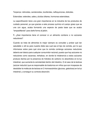 Terpenos: retinoides, carotenoides, tocoferoles, naftoquinonas, dolicoles.
Esteroides: esteroles, sales y ácidos biliares, hormonas esteroideas.
La saponificación tiene una gran importancia en la industria de los productos de
cuidado personal, ya que gracias a este proceso químico el cuerpo graso que se
une con agua, acaba formando una especie de pasta base que se acaba
“empastillando” para darle forma al jabón.
7. ¿Qué importancia tiene el conocer si un alimento contiene o no azúcares
reductores?
Cuando se trata de alimentos lo mejor siempre es consultar y probar qué tan
saludable o útil es para nuestra dieta sea cual sea el tipo de comida, por lo que
informarse sobre para qué sirve que la comida contenga azúcares reductores
debería ser básico para cualquier consumidor racional, puesto que hay azúcares no
reductores como sacarosa, trehalosa, en donde la intolerancia a estos azúcares
produce diarrea por la presencia de hidratos de carbono no absorbidos en la luz
intestinal, que aumenta la osmolaridad dentro del intestino. O el caso de la lactosa
(azúcar reductor) que es responsable de trastornos en niños que son incapaces de
desdoblar la molécula de lactosa en 2 monosacáridos (glucosa, galactosa) en la luz
intestinal, y conseguir su correcta absorción.
 