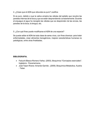 4. ¿Crees que el ADN que obtuviste es puro? Justifica
Si es puro, debido a que la saliva arrastra las células del epitelio que recubre las
paredes internas de la boca y que se están desprendiendo constantemente. Durante
el enjuague el agua ha recogido las células que se desprenden de las encías, las
paredes de la boca, la lengua, etc.
5. ¿Con qué fines puede modificarse el ADN de una especie?
Se puede editar el ADN de toda clase de seres vivos, con fines diversos: para tratar
enfermedades, crear alimentos transgénicos, mejorar características humanas no
patológicas, entre otras finalidades.
BIBLIOGRAFIA.
 Feduchi-Blasco-Romero-Yañez. (2003). Bioquimica "Conceptos esenciales".
Inglaterra : Panamericana.
 José Teijon Rivera- Amando Garrido . (2009). Bioquimica Metabolica. Austria
: Tebar.
 