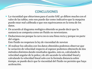  CONCLUSIONESLa viscosidad que obtuvimos para el aceite SAE 40 difiere mucho con el valor de las tablas, esto nos puede dar como indicativo que la maquina puede estar mal calibrada o que nos equivocamos en la toma de los datos.De acuerdo al diagrama reológico obtenido se puede decir que la sustancia se comporta como un fluido no newtoniano.Deducimos eso porque la curva no es una línea recta y porque no parte del origen.Este fluido no respetara la ley de viscosidad de newtonAl realizar los cálculos con los datos obtenidos podemos observar que la variación de velocidad respecto al espesor podemos obtenerlo de dos métodos distintos dando resultados iguales, esto es, calculando la velocidad angular de la polea y de ahí sacando la velocidad lineal y calculando la velocidad lineal solo con la formula distancia sobre tiempo, se puede decir que la viscosidad del fluido no permite que haya aceleración.