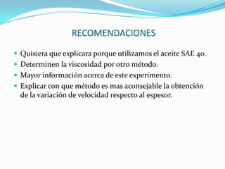  RECOMENDACIONESQuisiera que explicara porque utilizamos el aceite SAE 40.Determinen la viscosidad por otro método.Mayor información acerca de este experimento.Explicar con que método es mas aconsejable la obtención de la variación de velocidad respecto al espesor.