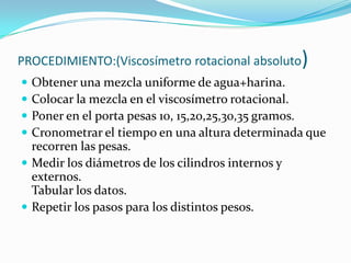 PROCEDIMIENTO:(Viscosímetro rotacional absoluto)Obtener una mezcla uniforme de agua+harina.Colocar la mezcla en el viscosímetro rotacional.Poner en el porta pesas 10, 15,20,25,30,35 gramos.Cronometrar el tiempo en una altura determinada que recorren las pesas.Medir los diámetros de los cilindros internos y externos.Tabular los datos.Repetir los pasos para los distintos pesos.