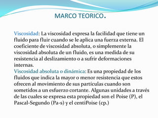  MARCO TEORICO.Viscosidad: La viscosidad expresa la facilidad que tiene un fluido para fluir cuando se le aplica una fuerza externa. El coeficiente de viscosidad absoluta, o simplemente la viscosidad absoluta de un fluido, es una medida de su resistencia al deslizamiento o a sufrir deformaciones internas.Viscosidad absoluta o dinámica:Es una propiedad de los fluidos que indica la mayor o menor resistencia que estos ofrecen al movimiento de sus partículas cuando son sometidos a un esfuerzo cortante. Algunas unidades a través de las cuales se expresa esta propiedad son el Poise (P), el Pascal-Segundo (Pa-s) y el centiPoise (cp.) 