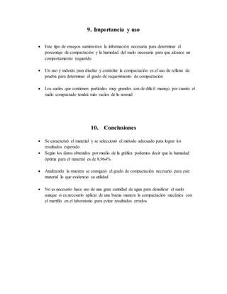 9. Importancia y uso
 Este tipo de ensayos suministran la información necesaria para determinar el
porcentaje de compactación y la humedad del suelo necesaria para que alcance un
comportamiento requerido
 Un uso y método para diseñar y controlar la compactación es el uso de relleno de
prueba para determinar el grado de requerimiento de compactación
 Los suelos que contienen partículas muy grandes son de difícil manejo por cuanto el
suelo compactado tendrá más vacíos de lo normal
10. Conclusiones
 Se caracterizó el material y se seleccionó el método adecuado para lograr los
resultados esperado
 Según los datos obtenidos por medio de la gráfica podemos decir que la humedad
óptima para el material es de 8,964%
 Analizando la muestra se consiguió el grado de compactación necesario para este
material lo que evidencio su utilidad
 No es necesario hace uso de una gran cantidad de agua para densificar el suelo
aunque si es necesario aplicar de una buena manera la compactación mecánica con
el martillo en el laboratorio para evitar resultados errados
 