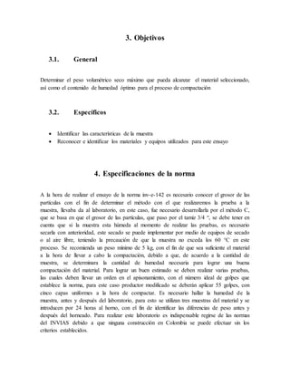 3. Objetivos
3.1. General
Determinar el peso volumétrico seco máximo que pueda alcanzar el material seleccionado,
así como el contenido de humedad óptimo para el proceso de compactación
3.2. Específicos
 Identificar las características de la muestra
 Reconocer e identificar los materiales y equipos utilizados para este ensayo
4. Especificaciones de la norma
A la hora de realizar el ensayo de la norma inv-e-142 es necesario conocer el grosor de las
partículas con el fin de determinar el método con el que realizaremos la prueba a la
muestra, llevaba da al laboratorio, en este caso, fue necesario desarrollarla por el método C,
que se basa en que el grosor de las partículas, que paso por el tamiz 3/4 “, se debe tener en
cuenta que si la muestra esta húmeda al momento de realizar las pruebas, es necesario
secarla con anterioridad, este secado se puede implementar por medio de equipos de secado
o al aire libre, teniendo la precaución de que la muestra no exceda los 60 °C en este
proceso. Se recomienda un peso mínimo de 5 kg, con el fin de que sea suficiente el material
a la hora de llevar a cabo la compactación, debido a que, de acuerdo a la cantidad de
muestra, se determinara la cantidad de humedad necesaria para lograr una buena
compactación del material. Para lograr un buen estimado se deben realizar varias pruebas,
las cuales deben llevar un orden en el apisonamiento, con el número ideal de golpes que
establece la norma, para este caso productor modificado se deberán aplicar 55 golpes, con
cinco capas uniformes a la hora de compactar. Es necesario hallar la humedad de la
muestra, antes y después del laboratorio, para esto se utilizan tres muestras del material y se
introducen por 24 horas al horno, con el fin de identificar las diferencias de peso antes y
después del horneado. Para realizar este laboratorio es indispensable regirse de las normas
del INVIAS debido a que ninguna construcción en Colombia se puede efectuar sin los
criterios establecidos.
 