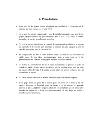 6. Procedimiento
 Cada uno de los grupos debían seleccionar una cantidad de 5 kilogramos de la
muestra que haya pasado por el tamiz #3/4.
 Al a tener la muestra seleccionada y con la cantidad adecuada, cada uno de los
grupos agrego la cantidad de agua determinada para el 12%, 14% y 16%, la cual fue
agregada a la muestra con el uso de la probeta
 Ya con la muestra húmeda con la cantidad de agua deseada se dio inicio al proceso
de mezclado de la muestra para diseminar la cantidad de agua agregada y tener el
material homogéneo para la compactación
 La compactación se llevó a cabo mediante capas, es decir se fue adicionando al
molde capas de una altura aproximadamente igual, a cada capa se le fue
proporcionada una cantidad de 56 golpes mediante el uso del martillo
 Al realizar la compactación de las 4 capas especificadas se procede a quitar el
collarín del molde, de esta manera se observa que ha quedado sobre este una capa
de exceso sobre el borde de la camisa y para quitar este exceso se lleva a cabo el
enrasado de la muestra
 Ya con la muestra enrasada de manera adecuada se procede a tomar su peso
 Cada grupo tomó una parte de la muestra para ser puesta en el horno y de esta
manera determinar su humedad, para ello como ya es de saberse es necesario
conocer el peso del platón y el peso del platón con el material, ya con estos datos
tomados fue dejado en el horno por aproximadamente 24 para luego ser sacado y
tomado su peso nuevamente.
 