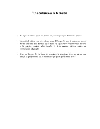 7. Características de la muestra
 Se eligió el método c que nos permite un porcentaje mayor de material retenido
 La cantidad mínima para este método es de 29 kg por lo tanto la muestra de campo
deberá tener una masa húmeda de al menos 45 kg se puede requerir masas mayores
si la muestra contiene sobre tamaños o si se necesita elaborar puntos de
compactación adicionales
 Si no se dispone de los datos de granulometría se estiman como se usó en este
ensayo las proporciones de los materiales que pasen por el tamiz de ¾”
 