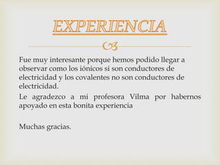 
Fue muy interesante porque hemos podido llegar a
observar como los iónicos si son conductores de
electricidad y los covalentes no son conductores de
electricidad.
Le agradezco a mi profesora Vilma por habernos
apoyado en esta bonita experiencia
Muchas gracias.
 
