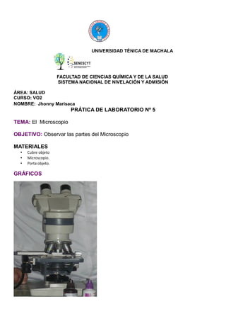 UNIVERSIDAD TÉNICA DE MACHALA

FACULTAD DE CIENCIAS QUÍMICA Y DE LA SALUD
SISTEMA NACIONAL DE NIVELACIÓN Y ADMISIÓN
ÁREA: SALUD
CURSO: VO2
NOMBRE: Jhonny Marisaca

PRÁTICA DE LABORATORIO Nº 5
TEMA: El Microscopio
OBJETIVO: Observar las partes del Microscopio
MATERIALES
•
•
•

Cubre objeto
Microscopio.
Porta objeto.

GRÁFICOS

 