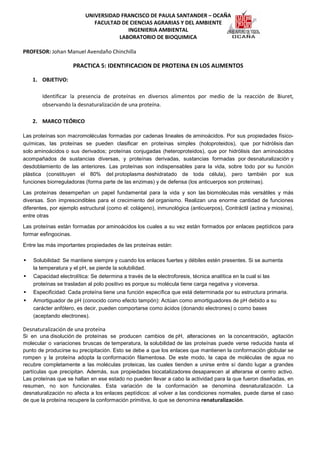 UNIVERSIDAD FRANCISCO DE PAULA SANTANDER – OCAÑA
                             FACULTAD DE CIENCIAS AGRARIAS Y DEL AMBIENTE
                                        INGENIERIA AMBIENTAL
                                     LABORATORIO DE BIOQUIMICA

PROFESOR: Johan Manuel Avendaño Chinchilla

                     PRACTICA 5: IDENTIFICACION DE PROTEINA EN LOS ALIMENTOS

    1. OBJETIVO:

        Identificar la presencia de proteínas en diversos alimentos por medio de la reacción de Biuret,
        observando la desnaturalización de una proteína.

    2. MARCO TEÓRICO

Las proteínas son macromoléculas formadas por cadenas lineales de aminoácidos. Por sus propiedades físico-
químicas, las proteínas se pueden clasificar en proteínas simples (holoproteidos), que por hidrólisis dan
solo aminoácidos o sus derivados; proteínas conjugadas (heteroproteidos), que por hidrólisis dan aminoácidos
acompañados de sustancias diversas, y proteínas derivadas, sustancias formadas por desnaturalización y
desdoblamiento de las anteriores. Las proteínas son indispensables para la vida, sobre todo por su función
plástica (constituyen el 80% del protoplasma deshidratado de toda célula), pero también por sus
funciones biorreguladoras (forma parte de las enzimas) y de defensa (los anticuerpos son proteínas).

Las proteínas desempeñan un papel fundamental para la vida y son las biomoléculas más versátiles y más
diversas. Son imprescindibles para el crecimiento del organismo. Realizan una enorme cantidad de funciones
diferentes, por ejemplo estructural (como el: colágeno), inmunológica (anticuerpos), Contráctil (actina y miosina),
entre otras

Las proteínas están formadas por aminoácidos los cuales a su vez están formados por enlaces peptídicos para
formar esfingocinas.

Entre las más importantes propiedades de las proteínas están:

    Solubilidad: Se mantiene siempre y cuando los enlaces fuertes y débiles estén presentes. Si se aumenta
    la temperatura y el pH, se pierde la solubilidad.
    Capacidad electrolítica: Se determina a través de la electroforesis, técnica analítica en la cual si las
    proteínas se trasladan al polo positivo es porque su molécula tiene carga negativa y viceversa.
    Especificidad: Cada proteína tiene una función específica que está determinada por su estructura primaria.
    Amortiguador de pH (conocido como efecto tampón): Actúan como amortiguadores de pH debido a su
    carácter anfótero, es decir, pueden comportarse como ácidos (donando electrones) o como bases
    (aceptando electrones).

Desnaturalización de una proteína
Si en una disolución de proteínas se producen cambios de pH, alteraciones en la concentración, agitación
molecular o variaciones bruscas de temperatura, la solubilidad de las proteínas puede verse reducida hasta el
punto de producirse su precipitación. Esto se debe a que los enlaces que mantienen la conformación globular se
rompen y la proteína adopta la conformación filamentosa. De este modo, la capa de moléculas de agua no
recubre completamente a las moléculas proteicas, las cuales tienden a unirse entre sí dando lugar a grandes
partículas que precipitan. Además, sus propiedades biocatalizadores desaparecen al alterarse el centro activo.
Las proteínas que se hallan en ese estado no pueden llevar a cabo la actividad para la que fueron diseñadas, en
resumen, no son funcionales. Esta variación de la conformación se denomina desnaturalización. La
desnaturalización no afecta a los enlaces peptídicos: al volver a las condiciones normales, puede darse el caso
de que la proteína recupere la conformación primitiva, lo que se denomina renaturalización.
 