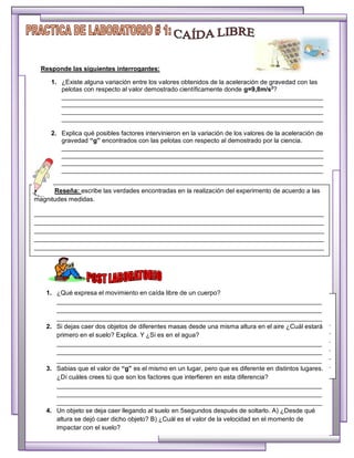 Reseña: escribe las verdades encontradas en la realización del experimento de acuerdo a las
magnitudes medidas.
__________________________________________________________________________________
__________________________________________________________________________________
__________________________________________________________________________________
__________________________________________________________________________________
__________________________________________________________________________________
__________________________________________________________________________________
1. ¿Qué expresa el movimiento en caída libre de un cuerpo?
___________________________________________________________________________
___________________________________________________________________________
___________________________________________________________________________
2. Si dejas caer dos objetos de diferentes masas desde una misma altura en el aire ¿Cuál estará
primero en el suelo? Explica. Y ¿Si es en el agua?
___________________________________________________________________________
___________________________________________________________________________
___________________________________________________________________________
3. Sabias que el valor de “g” es el mismo en un lugar, pero que es diferente en distintos lugares.
¿Dí cuáles crees tú que son los factores que interfieren en esta diferencia?
___________________________________________________________________________
___________________________________________________________________________
___________________________________________________________________________
4. Un objeto se deja caer llegando al suelo en 5segundos después de soltarlo. A) ¿Desde qué
altura se dejó caer dicho objeto? B) ¿Cuál es el valor de la velocidad en el momento de
impactar con el suelo?
Responde las siguientes interrogantes:
1. ¿Existe alguna variación entre los valores obtenidos de la aceleración de gravedad con las
pelotas con respecto al valor demostrado científicamente donde g=9,8m/s2
?
__________________________________________________________________________
__________________________________________________________________________
__________________________________________________________________________
__________________________________________________________________________
2. Explica qué posibles factores intervinieron en la variación de los valores de la aceleración de
gravedad “g” encontrados con las pelotas con respecto al demostrado por la ciencia.
__________________________________________________________________________
__________________________________________________________________________
__________________________________________________________________________
__________________________________________________________________________
Reseña: escribe las verdades encontradas en la realización del experimento de acuerdo a las
magnitudes medidas.
__________________________________________________________________________________
__________________________________________________________________________________
__________________________________________________________________________________
__________________________________________________________________________________
__________________________________________________________________________________
 