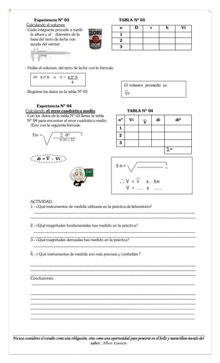 Experiencia Nº 03                                      TABLA Nº 03
         Calculando el volumen
                                                                     n          D        r         h           Vi
        - Cada integrante procede a medir
           la altura y el diámetro de la                             1
           base del tarro de leche con                               2
           ayuda del vernier.
                                                                     3




        - Hallar el volumen del tarro de leche con la fórmula:

             v= π.r².h    o   v = π.D².h
                                    4
                                                                         El volumen promedio es:
        - Registrar los datos en la tabla Nº 03                          V=

               Experiencia Nº 04
        Calculando el error cuadrático medio                              TABLA Nº 04
        - Con los datos de la tabla Nº 03 llenar la tabla
          Nº 04 para encontrar el error cuadrático medio            nº     Vi                di          di²
                                                                                     V
           (Em) con la siguiente fórmula:
                                                                     1
            Em =              ∑ di²                                  2
                              n (n – 1)
                                                                     3
                                                                                                    ∑=

               di = V - Vi
                                                                   Em=                             ‗


                                                                     .˙. V = V ± Em
                                                                         V = …... ± …….

           ACTIVIDAD:
           1.- ¿Qué instrumentos de medida utilizaste en la práctica de laboratorio?
             _________________________________________________________________________________
           ___________________________________________________________________________________

           2.- ¿Qué magnitudes fundamentales has medido en la práctica?
             _________________________________________________________________________________
           ___________________________________________________________________________________
           3.- ¿Qué magnitudes derivadas has medido en la práctica?
             _________________________________________________________________________________
           _
           4.- ¿ Qué instrumentos de medida son más precisos y confiables ?

           ___________________________________________________________________________________
           ___________________________________________________________________________________
           ___________________________________________________________________________________
           Conclusiones:
            __________________________________________________________________________________

           ___________________________________________________________________________________
           ___________________________________________________________________________________
           ___________________________________________________________________________________
           ________________________________________________________________________________
           ____________________________________________________________________________
           ____________________________________________________________________________


_________________________________________________________________________________________
Nu nca consideres el estudio como una obligación, sino como una oportunidad para penetrar en el bello y maravilloso mundo del
                                                   saber. Albert Einstein
 