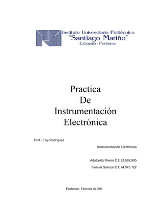 Practica
De
Instrumentación
Electrónica
Prof.: Elsy Rodríguez
Instrumentación Electrónica
Adalberto Rivero C.I: 23.592.905
Samuel Salazar C.I: 24.545.122
Porlamar, Febrero de 201
 