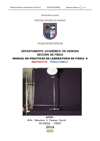 Manual de Prácticas de Laboratorio de Física II PENDULO SIMPLE Optaciano Vásquez G. 2016
1
Universidad nacional
“SANTIAGO ANTUNEZ DE MAYOLO”
FACULTAD DE CIENCIAS
DEPARTAMENTO ACADÉMICO DE CIENCIAS
SECCIÓN DE FÍSICA
MANUAL DE PRÁCTICAS DE LABORATORIO DE FISICA II
PRACTICA N° 02 “PENDULO SIMPLE”
AUTOR:
M.Sc. Optaciano L. Vásquez García
HUARAZ - PERÚ
2016
 