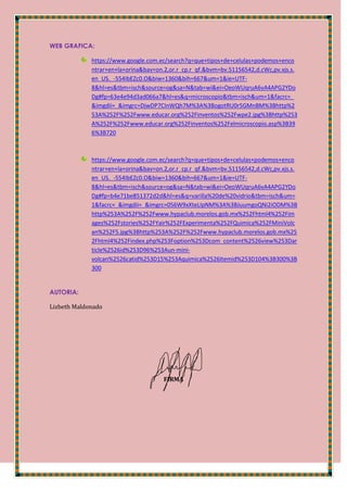 WEB GRAFICA:
https://www.google.com.ec/search?q=que+tipos+de+celulas+podemos+enco
ntrar+en+la+orina&bav=on.2,or.r_cp.r_qf.&bvm=bv.51156542,d.cWc,pv.xjs.s.
en_US._-554IbEZc0.O&biw=1360&bih=667&um=1&ie=UTF-
8&hl=es&tbm=isch&source=og&sa=N&tab=wi&ei=OeoWUqruA6vA4APG2YDo
Dg#fp=63e4e94d3ad066a7&hl=es&q=microscopio&tbm=isch&um=1&facrc=_
&imgdii=_&imgrc=DjwDP7CInWQh7M%3A%3BogotRU0r5GMnBM%3Bhttp%2
53A%252F%252Fwww.educar.org%252Finventos%252Fwpe2.jpg%3Bhttp%253
A%252F%252Fwww.educar.org%252Finventos%252Felmicroscopio.asp%3B39
6%3B720
https://www.google.com.ec/search?q=que+tipos+de+celulas+podemos+enco
ntrar+en+la+orina&bav=on.2,or.r_cp.r_qf.&bvm=bv.51156542,d.cWc,pv.xjs.s.
en_US._-554IbEZc0.O&biw=1360&bih=667&um=1&ie=UTF-
8&hl=es&tbm=isch&source=og&sa=N&tab=wi&ei=OeoWUqruA6vA4APG2YDo
Dg#fp=b4e71be851372d2d&hl=es&q=varilla%20de%20vidrio&tbm=isch&um=
1&facrc=_&imgdii=_&imgrc=056W9xXteLIpNM%3A%3BJuumgoQNi2iODM%3B
http%253A%252F%252Fwww.hypaclub.morelos.gob.mx%252Fhtml4%252Fim
ages%252Fstories%252FYair%252FExperimenta%252FQuimica%252FMiniVolc
an%252F5.jpg%3Bhttp%253A%252F%252Fwww.hypaclub.morelos.gob.mx%25
2Fhtml4%252Findex.php%253Foption%253Dcom_content%2526view%253Dar
ticle%2526id%253D96%253Aun-mini-
volcan%2526catid%253D15%253Aquimica%2526Itemid%253D104%3B300%3B
300
AUTORIA:
Lizbeth Maldonado
FIRMA
 