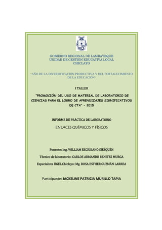 GOBIERNO REGIONAL DE LAMBAYEQUE
UNIDAD DE GESTIÓN EDUCATIVA LOCAL
CHICLAYO
“AÑO DE LA DIVERSIFICACIÓN PRODUCTIVA Y DEL FORTALECIMIENTO
DE LA EDUCACIÓN”
I TALLER
“PROMOCIÓN DEL USO DE MATERIAL DE LABORATORIO DE
CIENCIAS PARA EL LOGRO DE APRENDIZAJES SIGNIFICATIVOS
DE CTA” - 2015
INFORME DE PRÁCTICA DE LABORATORIO
ENLACES QUÍMICOS Y FÍSICOS
Ponente: Ing. WILLIAM ESCRIBANO SIESQUÉN
Técnico de laboratorio: CARLOS ARMANDO BENITES MURGA
Especialista UGEL Chiclayo: Mg. ROSA ESTHER GUZMÁN LARREA
Participante: JACKELINE PATRICIA MURILLO TAPIA
 