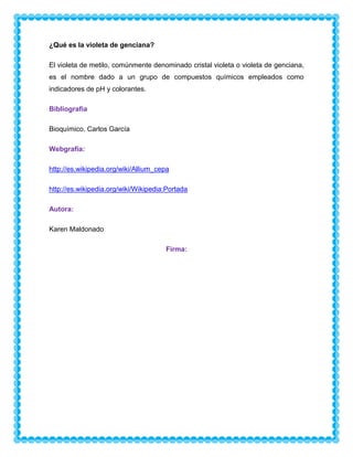 ¿Qué es la violeta de genciana?
El violeta de metilo, comúnmente denominado cristal violeta o violeta de genciana,
es el nombre dado a un grupo de compuestos químicos empleados como
indicadores de pH y colorantes.
Bibliografía
Bioquímico. Carlos García
Webgrafía:
http://es.wikipedia.org/wiki/Allium_cepa
http://es.wikipedia.org/wiki/Wikipedia:Portada
Autora:
Karen Maldonado
Firma:

 