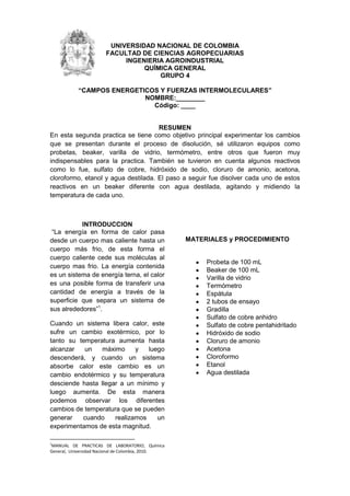 215265-271145UNIVERSIDAD NACIONAL DE COLOMBIA<br />FACULTAD DE CIENCIAS AGROPECUARIAS<br />INGENIERIA AGROINDUSTRIAL<br />QUÍMICA GENERAL<br />GRUPO 4<br />“CAMPOS ENERGETICOS Y FUERZAS INTERMOLECULARES”<br />NOMBRE:________<br />Código: ____<br />RESUMEN<br />En esta segunda practica se tiene como objetivo principal experimentar los cambios que se presentan durante el proceso de disolución, sé utilizaron equipos como probetas, beaker, varilla de vidrio, termómetro, entre otros que fueron muy indispensables para la practica. También se tuvieron en cuenta algunos reactivos como lo fue, sulfato de cobre, hidróxido de sodio, cloruro de amonio, acetona, cloroformo, etanol y agua destilada. El paso a seguir fue disolver cada uno de estos reactivos en un beaker diferente con agua destilada, agitando y midiendo la temperatura de cada uno.<br />INTRODUCCION<br /> “La energía en forma de calor pasa desde un cuerpo mas caliente hasta un cuerpo más frio, de esta forma el cuerpo caliente cede sus moléculas al cuerpo mas frio. La energía contenida es un sistema de energía terna, el calor es una posible forma de transferir una cantidad de energía a través de la superficie que separa un sistema de sus alrededores”.<br />Cuando un sistema libera calor, este sufre un cambio exotérmico, por lo tanto su temperatura aumenta hasta alcanzar un máximo y luego descenderá, y cuando un sistema absorbe calor este cambio es un cambio endotérmico y su temperatura desciende hasta llegar a un mínimo y luego aumenta. De esta manera podemos observar los diferentes cambios de temperatura que se pueden generar cuando realizamos un experimentamos de esta magnitud. <br />MATERIALES y PROCEDIMIENTO<br />Probeta de 100 mL<br />Beaker de 100 mL<br />Varilla de vidrio<br />Termómetro<br />Espátula<br />2 tubos de ensayo<br />Gradilla<br />Sulfato de cobre anhidro<br />Sulfato de cobre pentahidritado<br />Hidróxido de sodio<br />Cloruro de amonio<br />Acetona<br />Cloroformo<br />Etanol<br />Agua destilada<br />El método seguido para el desarrollo de esta práctica experimental se consigna en el siguiente esquema:<br />DISOLUCION DE COMPUESTOS IONICOS EN AGUA<br />-17526073660<br />Figura No. 1 Procedimiento<br />RESULTADOS Y DISCUSION<br />a) REGISTRO DE DATOS Y RESULTADO<br />Temperatura del agua antes de agregar CuSO4°C26Temperatura del agua mas CuSO428T.  de agua antes de agregar CuSO4.5H2O26Temperatura de agua masCuSO4.5H2O27T.  de agua antes de agregar NaOH26Temperatura mas NaOH29T.  de agua antes de agregar NH4Cl26Temperatura de agua mas NH4Cl25<br />Tabla No. 1 MEDIDAS DE TEMPERATURA<br />El cambio en la energía (calor) se debe a la entropía, un tipo de energía que se relaciona con el grado de desorden del sistema, cuanto mayor es el nivel de desorden menos energía tiene el sistema, entonces cuando disolvemos algo, incrementamos su entropía (disminuye el orden de una red cristalina x ejemplo), con lo que se libera energía, que se siente como calor, que debe producirse por rozamiento al desordenarse rápido las moléculas.<br />PUNTOCOMPUESTOTEMPERATURA LIBERADA O ABSORVIDA (°C)TIPO DE REACCIONAH2OH2O  + NaOH 3EXOTERMICAH2O  + CuSO42EXOTERMICAH2O  + CuSO4 .5H2O1EXOTERMICAH2O  + NH4Cl1ENDOTERMICABH2OAgua + etanol5EXOTERMICAAcetonaAcetona + cloroformo5EXOTERMICA<br />Tabla No.2 TIPO DE REACCIÓN<br />Un ∆H  positivo indica una reacción endotérmica y uno negativo por el contrario es una reacción exotérmica. Veamos ahora paso a paso como se determina Q y ∆H:<br />NaOH<br />Q=m x Ce x (T2-T1)<br />Q=11g x 4,18Jg.°C x 29°C-26°C= 137,94 J<br />∆H=-137,94J1gNaOH x40gNaOh1molNaOH= -5517,6 J/mol<br />CuSO4<br />Q=11g x 4,18Jg.°C x 28°C-26°C= 91,96 J<br />∆H=-91,96J1gCuSO4 x160gCuSO41molCuSO4= -14.713,6 J/mol<br />CuSO4 . 5H2O<br />Q=11g x 4,18Jg.°C x 27°C-26°C= 45,98 J<br />∆H=-45,98J1gCuSO4 .5H2O x250gCuSO4.5H2O1molCuSO4.5H2O= -11495 J/mol<br />NH4Cl<br />Q=11g x 4,18Jg.°C x 25°C-26°C= -45,98 J<br />∆H=--45,98J1gNH4Cl x53,5gNH4Cl1molNH4Cl= 2459,93 J/mol<br />¿Qué es Calor de reacción y como se denomina?<br />El calor de reacción, Qr se define como la energía absorbida por un sistema cuando los productos de una reacción se llevan a la misma temperatura de los reactantes. Para una definición completa de los estados termodinámicos de los productos y de los reactantes, también es necesario especificar la presión. Si se toma la misma presión para ambos, el calor de reacción es igual al cambio de entalpía del sistema. Los calores de reacción se calculan a partir de los calores de formación. El calor de reacción: es el cambio de energía que se presenta del rompimiento o formación de enlaces químicos. El calor de reacción se expresa generalmente en términos de calorías o kilocalorías (Kcal). Actualmente también se utiliza el joule (J) como medida de energía cuando se habla de cambios químicos.Si el valor de la variación de entalpía es positivo, hubo absorción de calor durante la reacción; y si es negativo significa lo contrario, que hubo liberación de calor.<br />Describa dos procesos Exotérmicos y dos endotérmicos relacionados con la carrera<br />APROVECHAMIENTO ENERGÉTICO DE PRODUCTOS AGROINDUSTRIALES<br />TERMOQUIMICA DE LOS PROCESOS DE GASIFICACION<br />En este proceso a partir de materia orgánica resultado de la agroindustria obtenemos combustibles. Entre esos procesos tenemos: <br />Oxidación o combustión: Tiene lugar cuando el agente gasificante es un oxidante como oxígeno o aire e implica el conjunto de reacciones de oxidación, tanto homogéneas como heterogéneas, fundamentalmente exotérmicas, mediante las que se genera el calor necesario para que el proceso se mantenga.<br />Reducción o gasificación: La constituyen las reacciones sólido-gas o en fase gas, mediante las que el sólido remanente se convierte en gas. Se trata de reacciones fundamentalmente endotérmicas, algunas de las cuales tienen lugar en muy poca extensión, o solo tienen lugar en determinadas condiciones, como ocurre con la hidrogenación y/o reformado.<br />Es importante constatar que la pirólisis, aparte de ser un proceso termoquímico en sí mismo, es también la etapa inicial de la gasificación en la que se producen los residuos característicos. El conocimiento de esta fase es, por tanto, interesante ya sea como etapa precursora de la gasificación de un material, como por la obtención de char y biocombustibles, productos por lo general de gran aplicabilidad, para la producción de carbones activados o como combustibles<br />PRODUCCION DE BEBIDAS ALCOHOLICAS <br />OXIDACION ALCOHOLICA<br />La fermentación alcohólica es un proceso anaeróbico exotérmico (libera energía) y moléculas de ATP necesarias para el funcionamiento metabólico de las levaduras <br />PRODUCTOS PROMISORIOS DEL FRUTO DE LA PALMA DE VINO<br />ACTIVACION QUIMICA DEL CARBON<br />La activación química es un proceso endotérmico que determina un consumo extra de energía, controlable por las temperaturas de trabajo relativamente bajas; se obtienen muy buenos rendimientos, aunque requiere agentes químicos de precio elevado<br />ASPECTOS BÁSICOS DE REFRIGERACIÓN PARA LA AGROINDUSTRIA<br />Existen reacciones químicas endotérmicas y exotérmicas y disoluciones de sustancias que al disolverse unas en otras pueden absorber o descargar calor. Ejemplo son las soluciones de cloruro de calcio, amoniaco, Una disolución importante en la refrigeración por absorción es la de agua y amoniaco (H2O y NH3) cuya concentración depende de la temperatura y presión<br />CONCLUSIONES<br />El calor de la disolución de NaOH fue +137,945J y el cálculo de ∆H fue -5517,6 J/mol, por lo tanto el hidróxido de sodio produce un calentamiento de disolución interpretado como EXOTERMICO.<br />El calor de la disolución de CuSO4 fue +91,96J y el cálculo de ∆H fue -14713,6 J/mol, por lo tanto el Sulfato de cobre produce un calentamiento de disolución interpretado como EXOTERMICO.<br />El calor de la disolución de CuSO4 .5H2O fue +45,98J y el cálculo de ∆H fue -11495 J/mol, por lo tanto el Sulfato e cobre pentahidratado  produce un calentamiento de disolución interpretado como EXOTERMICO.<br />La variación de temperatura indica si una reacción es exotérmica o endotérmica, para el caso de las disoluciones de etanol en agua y la de acetona en cloroformo, ambas experimentan incremento en la temperatura por lo tanto son disoluciones EXOTÉRMICAS.<br />BIBLIOGRAFIA<br />MANUAL DE PRACTICAS DE LABORATORIO, Química General,  Universidad Nacional de Colombia, 2010.<br />Chang, Raimond. Quimica. 7 ed, Mexico D.F. McGraw-Hill, 2003.<br />http://redalyc.uaemex.mx/pdf/215/21512607.pdf<br />http://www.dipbadajoz.es/publicaciones/reex/rcex_3_2004/estudios_14_rcex_3_2004.pdf<br />http://www.unicauca.edu.co/biotecnologia/ediciones/Vol6-2/ASPECTOS%20REFRIGERACION.pdf<br />http://www.mitecnologico.com/Main/CalorDeReaccion<br />http://www.mitecnologico.com/Main/Termoquimica<br />