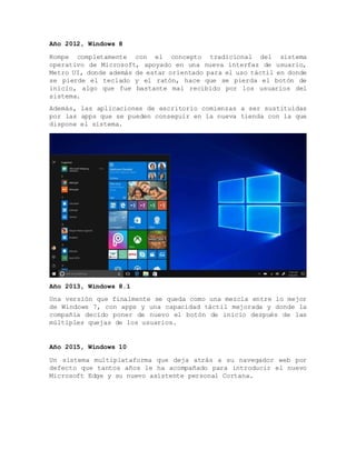 Año 2012, Windows 8
Rompe completamente con el concepto tradicional del sistema
operativo de Microsoft, apoyado en una nueva interfaz de usuario,
Metro UI, donde además de estar orientado para el uso táctil en donde
se pierde el teclado y el ratón, hace que se pierda el botón de
inicio, algo que fue bastante mal recibido por los usuarios del
sistema.
Además, las aplicaciones de escritorio comienzas a ser sustituidas
por las apps que se pueden conseguir en la nueva tienda con la que
dispone el sistema.
Año 2013, Windows 8.1
Una versión que finalmente se queda como una mezcla entre lo mejor
de Windows 7, con apps y una capacidad táctil mejorada y donde la
compañía decido poner de nuevo el botón de inicio después de las
múltiples quejas de los usuarios.
Año 2015, Windows 10
Un sistema multiplataforma que deja atrás a su navegador web por
defecto que tantos años le ha acompañado para introducir el nuevo
Microsoft Edge y su nuevo asistente personal Cortana.
 